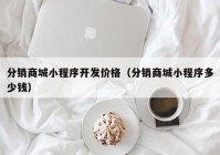 分销商城小程序开发价格（分销商城小程序多少钱）